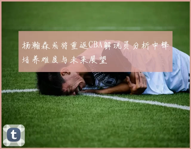 杨瀚森或将重返CBA解说员分析中锋培养难度与未来展望
