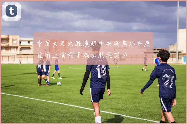 中国女足大胜澳超中央海岸水手唐佳丽上演帽子戏法展现实力