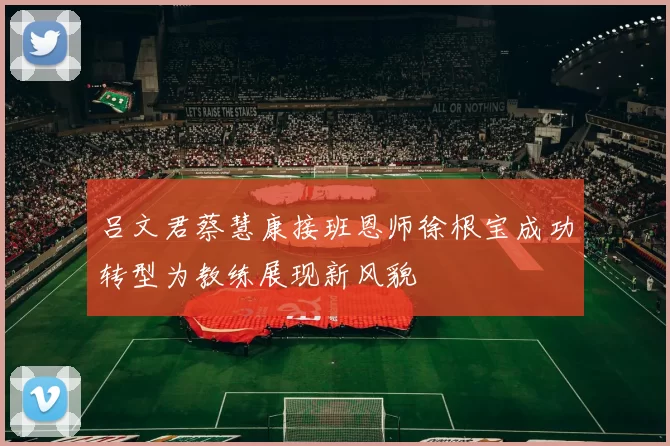 吕文君蔡慧康接班恩师徐根宝成功转型为教练展现新风貌