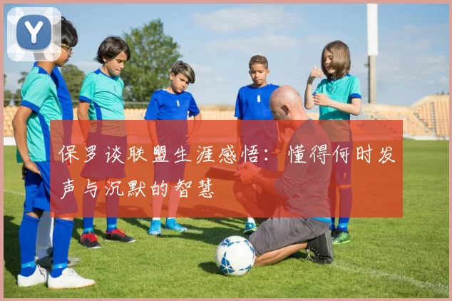 保罗谈联盟生涯感悟：懂得何时发声与沉默的智慧