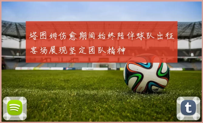 塔图姆伤愈期间始终陪伴球队出征客场展现坚定团队精神