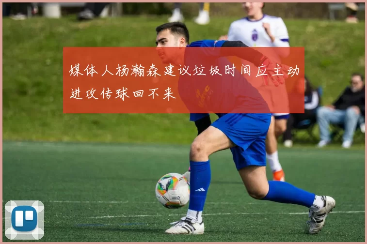 媒体人杨瀚森建议垃圾时间应主动进攻传球回不来