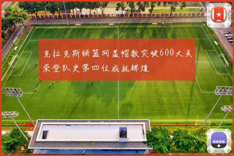 克拉克斯顿篮网盖帽数突破600大关荣登队史第四位成就辉煌