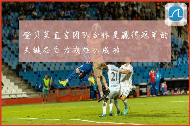 登贝莱直言团队合作是赢得冠军的关键各自为战难以成功
