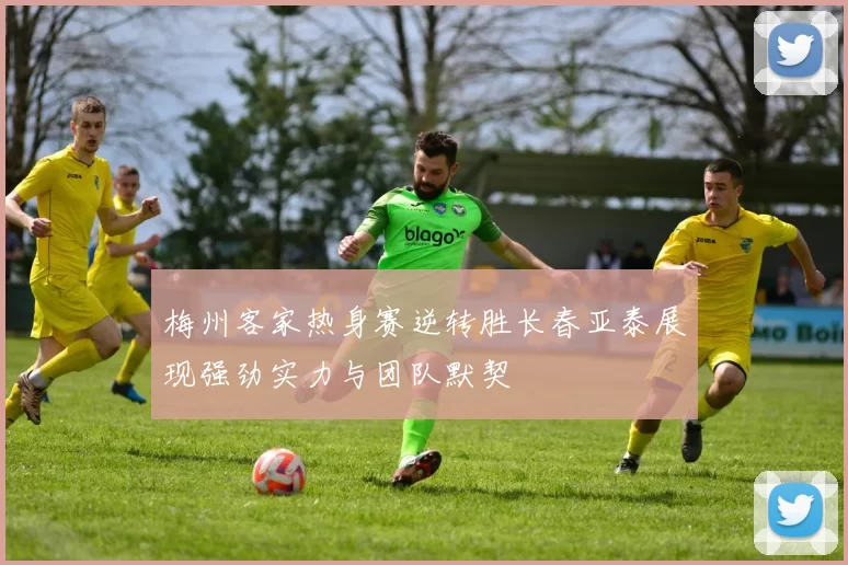 梅州客家热身赛逆转胜长春亚泰展现强劲实力与团队默契