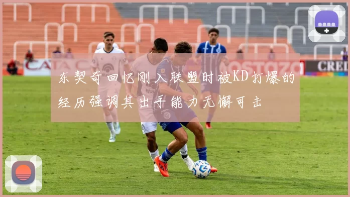 东契奇回忆刚入联盟时被KD打爆的经历强调其出手能力无懈可击