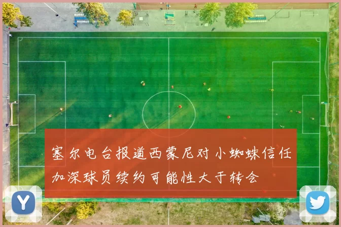 塞尔电台报道西蒙尼对小蜘蛛信任加深球员续约可能性大于转会