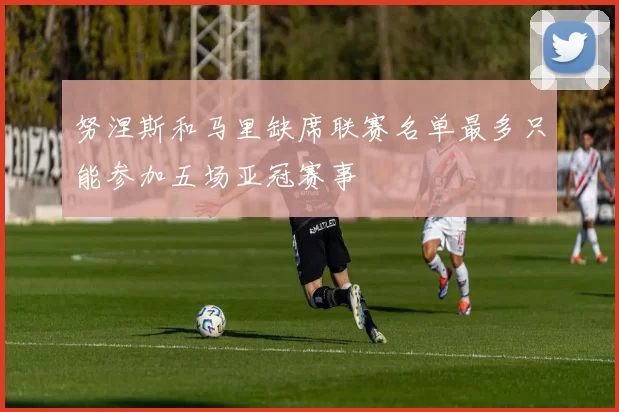 努涅斯和马里缺席联赛名单最多只能参加五场亚冠赛事