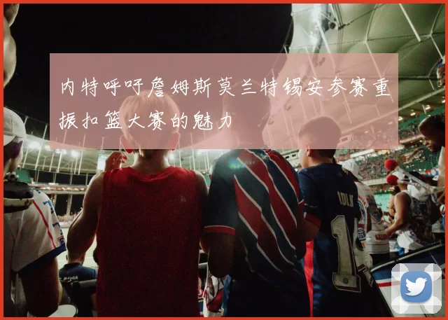内特呼吁詹姆斯莫兰特锡安参赛重振扣篮大赛的魅力