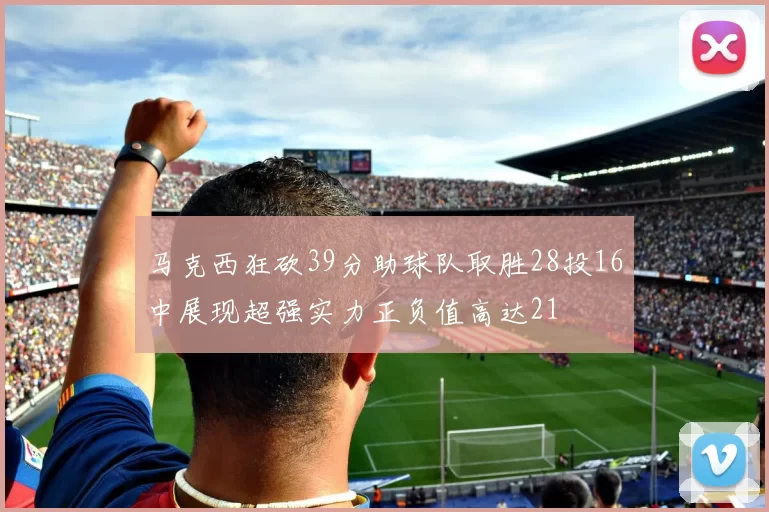 马克西狂砍39分助球队取胜28投16中展现超强实力正负值高达21