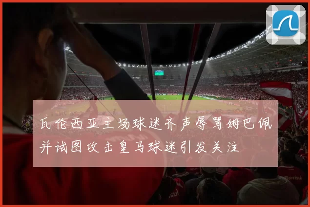 瓦伦西亚主场球迷齐声辱骂姆巴佩并试图攻击皇马球迷引发关注