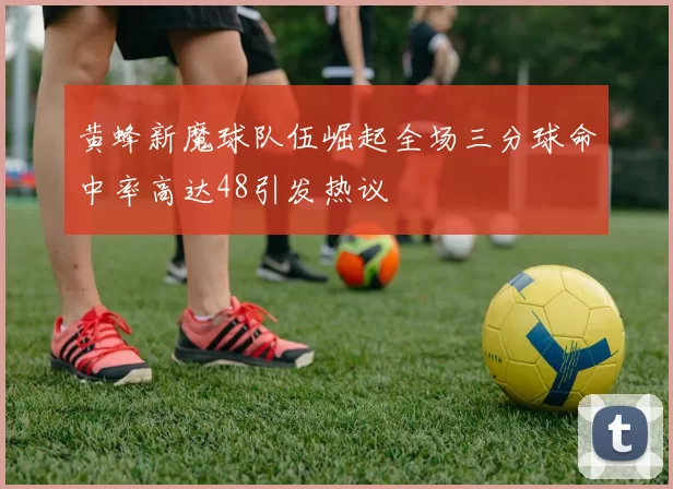 黄蜂新魔球队伍崛起全场三分球命中率高达48引发热议