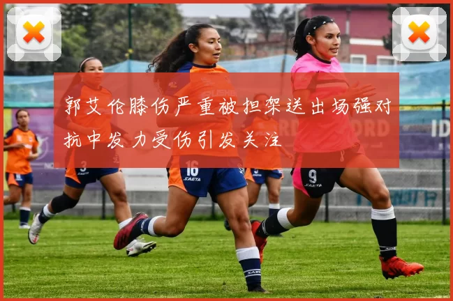 郭艾伦膝伤严重被担架送出场强对抗中发力受伤引发关注