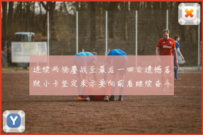 连续两场鏖战至最后一回合遗憾落败小卡坚定表示要向前看继续奋斗
