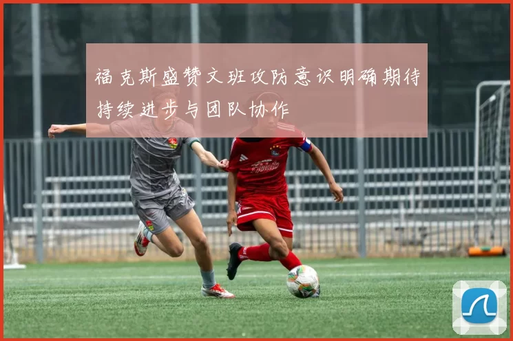 福克斯盛赞文班攻防意识明确期待持续进步与团队协作