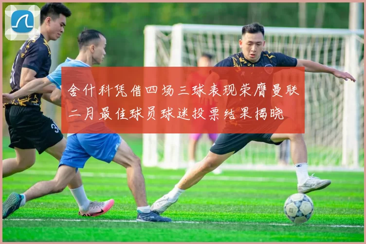 舍什科凭借四场三球表现荣膺曼联二月最佳球员球迷投票结果揭晓