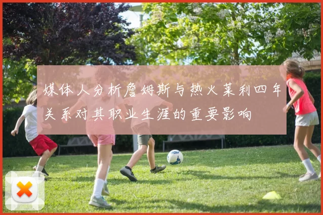 媒体人分析詹姆斯与热火莱利四年关系对其职业生涯的重要影响