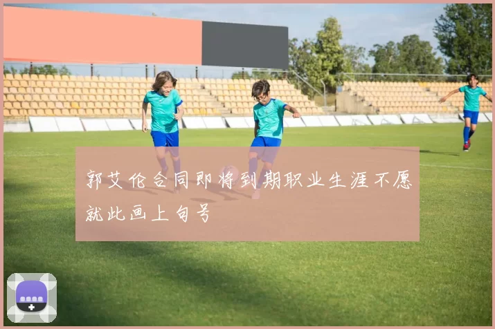 郭艾伦合同即将到期职业生涯不愿就此画上句号