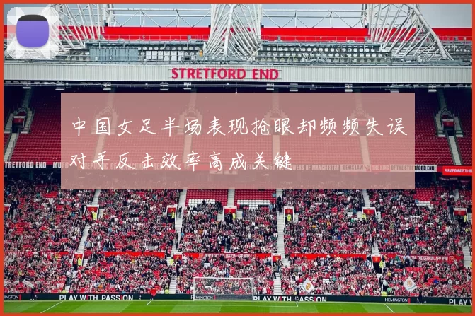 中国女足半场表现抢眼却频频失误对手反击效率高成关键