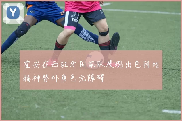 霍安在西班牙国家队展现出色团结精神替补角色无障碍