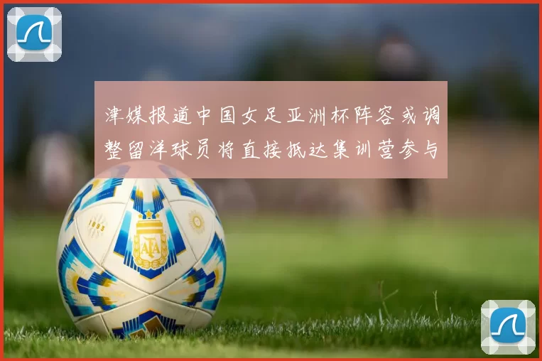 津媒报道中国女足亚洲杯阵容或调整留洋球员将直接抵达集训营参与备战