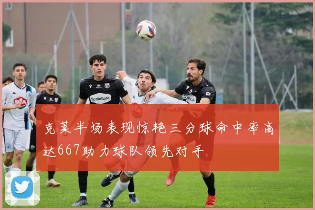 克莱半场表现惊艳三分球命中率高达667助力球队领先对手
