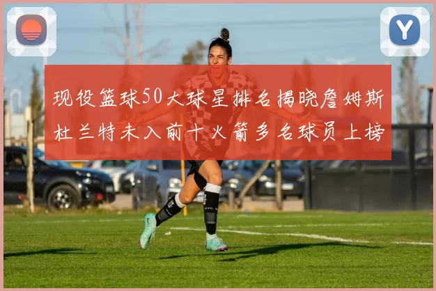 现役篮球50大球星排名揭晓詹姆斯杜兰特未入前十火箭多名球员上榜前五竞争激烈