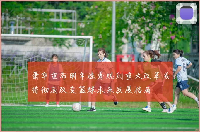 萧华宣布明年选秀规则重大改革或将彻底改变篮球未来发展格局