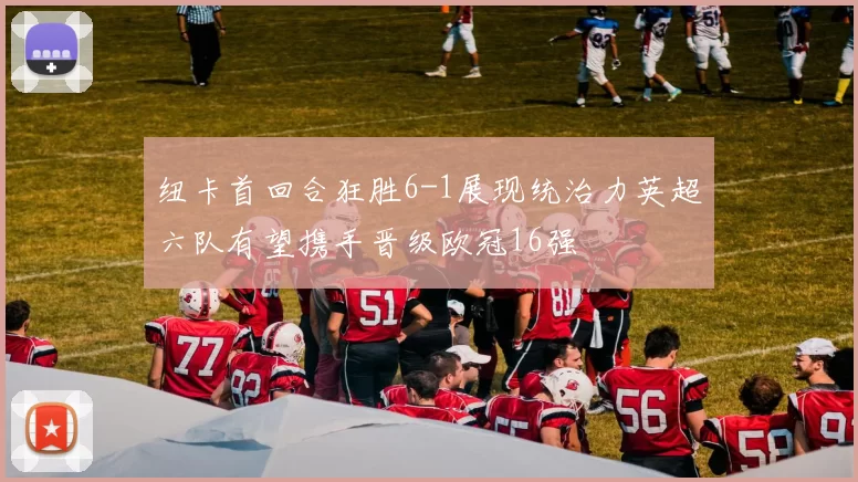 纽卡首回合狂胜6-1展现统治力英超六队有望携手晋级欧冠16强