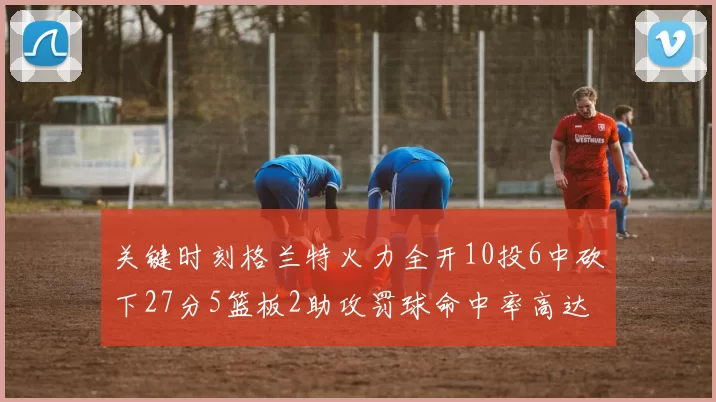关键时刻格兰特火力全开10投6中砍下27分5篮板2助攻罚球命中率高达857