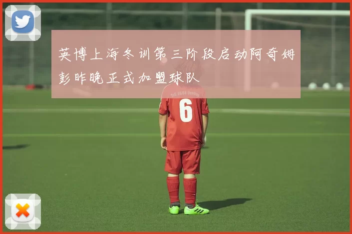 英博上海冬训第三阶段启动阿奇姆彭昨晚正式加盟球队