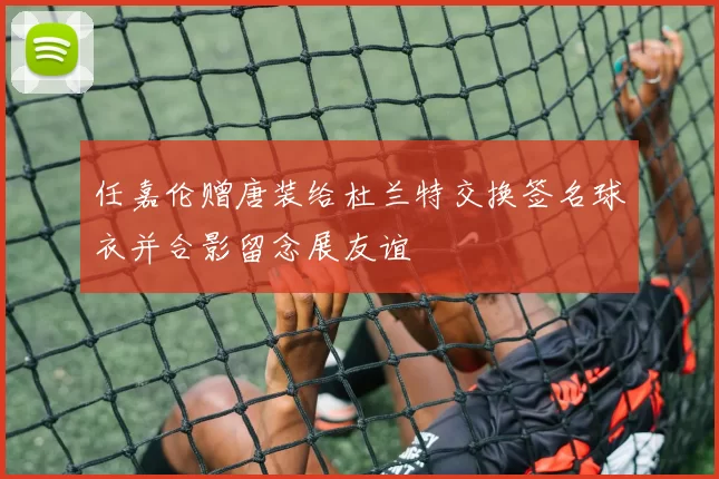 任嘉伦赠唐装给杜兰特交换签名球衣并合影留念展友谊